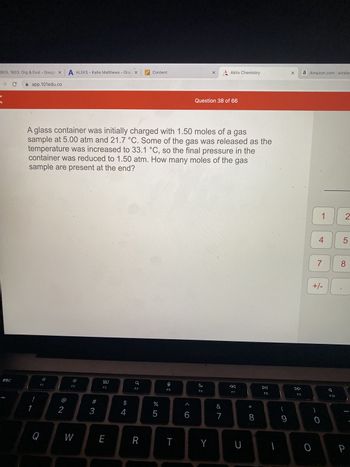 BIOL 1603: Org & Evol - Google x A ALEKS - Katie Matthews - Grac x Content
app.101edu.co
→ C
esc
1
F1
A glass container was initially charged with 1.50 moles of a gas
sample at 5.00 atm and 21.7 °C. Some of the gas was released as the
temperature was increased to 33.1 °C, so the final pressure in the
container was reduced to 1.50 atm. How many moles of the gas
sample are present at the end?
Q
2
F2
W
#
3
80
E
$
4
F4
R
%
675
뽀
F5
T
6
X
Question 38 of 66
F6
Y
Aktiv Chemistry
&
7
F7
U
* 00
8
DII
F8
(
1
9
X a Amazon.com: wireles
F9
0
1 2
4
7
+/-
0
7
F10
5
8
P