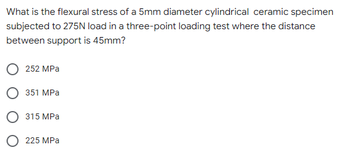 What is the flexural stress of a 5mm diameter cylindrical ceramic specimen
subjected to 275N load in a three-point loading test where the distance
between support is 45mm?
252 MPa
351 MPa
315 MPa
O 225 MPa