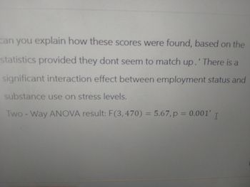 can you explain how these scores were found, based on the
statistics provided they dont seem to match up.' There is a
significant interaction effect between employment status and
substance use on stress levels.
Two-Way ANOVA result: F(3,470) = 5.67, p = 0.001' I