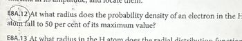 E8A.12 At what radius does the probability density of an electron in the H
atom fall to 50 per cent of its maximum value?
E8A.13 At what radius in the H atom does the radial distribution function