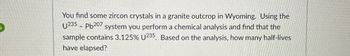 You find some zircon crystals in a granite outcrop in Wyoming. Using the
U235 Pb207 system you perform a chemical analysis and find that the
sample contains 3.125% U235. Based on the analysis, how many half-lives
have elapsed?