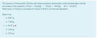 The reaction of titanium(IV) chloride with steam produces titanium(IV) oxide and hydrogen chloride
according to this equation: TiCl4() + 2H20(g) - TiO2(s) + 4HCI(g)
What mass of TiCI4(1) is converted to TiO2(s) if 30.55 kJ of heat are liberated?
AH = -25.39 kJ
Select one:
O a. 228.2 g
O b. 1.203 g
c. 92.97 g x
O d. 134.6 g
O e. 157.6 g
