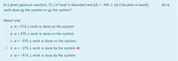 In a given gaseous reaction, 72 J of heat is absorbed and AE = -442 J. (a) Calculate w (work).
work done by the system or on the system?
(b) Is
Select one:
a. w = 514 J, work is done on the system
b. w = 370 J, work is done on the system
c. w = -370 J, work is done on the system
O d. w = -370 J, work is done by the system x
e. w = -514 J, work is done by the system
