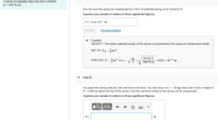 A spring of negligible mass has force constant
k = 1800 N/m.
How far must the spring be compressed for 3.50 J of potential energy to be stored in it?
Express your answer in meters to three significant figures.
I = 6.24x10-2 m
Submit
Previous Answers
v Correct
IDENTIFY: The elastic potential energy of the spring is proportional to the square of compression length.
SET UP: U =kæ?
EXECUTE: U =kr? so r =
2(3.50 J)
1800 N/m= 6.24 x 10-2 m
Part B
You place the spring vertically with one end on the floor. You then drop a m = 1.30 kg book onto it from a height of
h = 0.800 m above the top of the spring. Find the maximum distance the spring will be compressed.
Express your answer in meters to three significant figures.
?
d =
m
