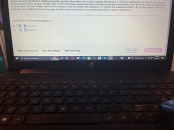 Suppose the mean wait-time for a telephone reservation agent at a large airline is 42 seconds. A manager with the airline is concerned that business may be lost due to customers
having to wait too long for an agent. To address this concern, the manager develops new airline reservation policies that are intended to reduce the amount of time an agent needs to
spend with each customer. A random sample of 250 customers results in a sample mean wait-time of 41.3 seconds with a standard deviation of 4.2 seconds. Using a = 0.05 level of
significance, do you believe the new policies were effective in reducing wait time? Do you think the results have any practical significance?
www
Determine the null and alternative hypotheses.
Ho
▼
42 seconds
▼
42 seconds
Clear all
Check answer
Help me solve this
View an example Get more help.
DET
5:19 PM
#3
6/18/2022
O
+
O
Type here to search
26
"?
H₁:
7
Q
W
S
J
3
E
$
4
R
F
96
V
5
T
G
6
B
H
7
U
N
8
J
hp
to 144
1
M
9
K
a
O
TH
P
2
C
1
96°F Mostly sunny
delete
backspace
prt sc
home
7
P55D
20