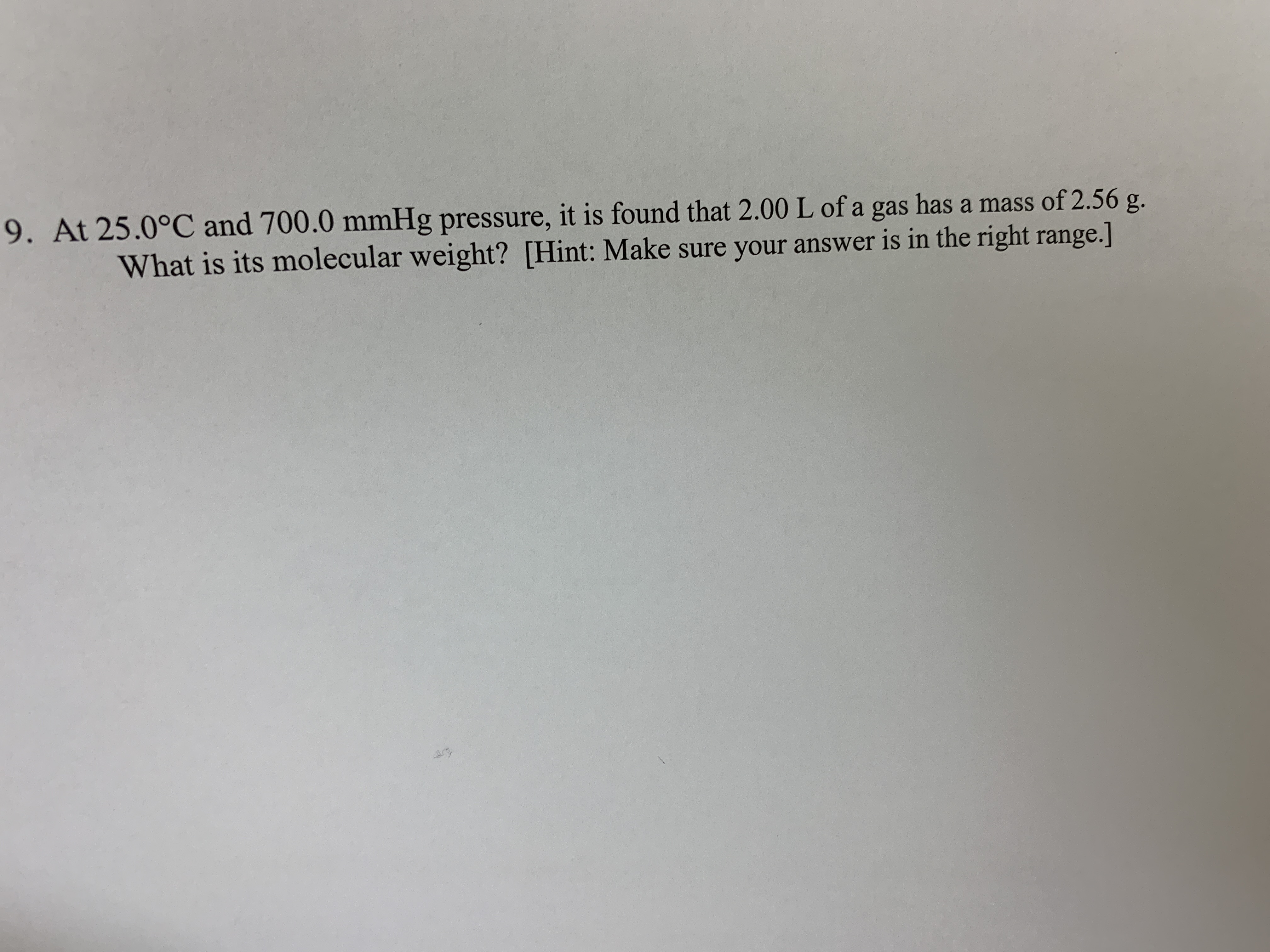 9. At 25.0°C and 700.0 mmHg pressure, it is found that 2.00 L of a gas has a mass of 2.56 g.
What is its molecular weight? [Hint: Make sure your answer is in the right range.]
