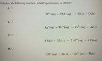 Which of the following reactions is NOT spontaneous as written?
A. O
Ni?+ (aq) + 2 CI (aq) → Ni(s) + Cl2(g)
В. О
Ag*(aq) + Fe+(aq) → Fe*(aq) + Ag(s)
С.О
2 Al(s) + 3 I2(s) → 2 Al+(ag) + 61(aq)
D. O
2 H* (aq) + Zn(s) → Zn²*(aq) + H2(g)
