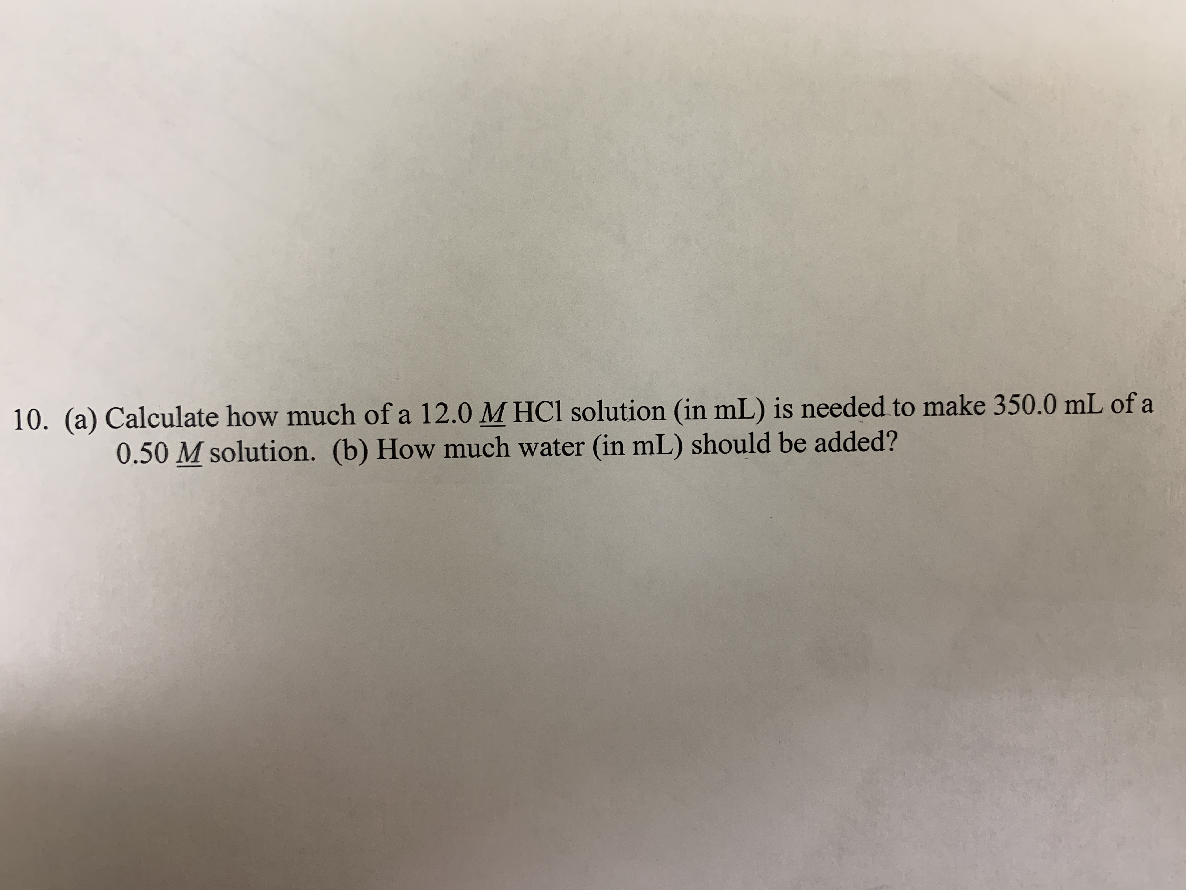 10. (a) Calculate how much of a 12.0 MHCI solution (in mL) is needed to make 350.0 mL of a
0.50 M solution. (b) How much water (in mL) should be added?
