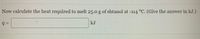 Now calculate the heat required to melt 25.0g of ehtanol at -114 °C. (Give the answer in kJ.)
kJ
