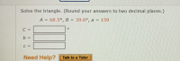 Solve the triangle. (Round your answers to two decimal places.)
A = 68.5°, B = 39.6°, a = 159
%3D
%3D
C =
%3D
b =
%3D
C =
