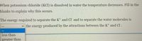 When potassium chloride (KCl) is dissolved in water the temperature decreases. Fill in the
blanks to explain why this occurs.
The energy required to separate the K* and Cl and to separate the water molecules is
v the energy produced by the attractions between the K+ and Cl.
less than
greater than
