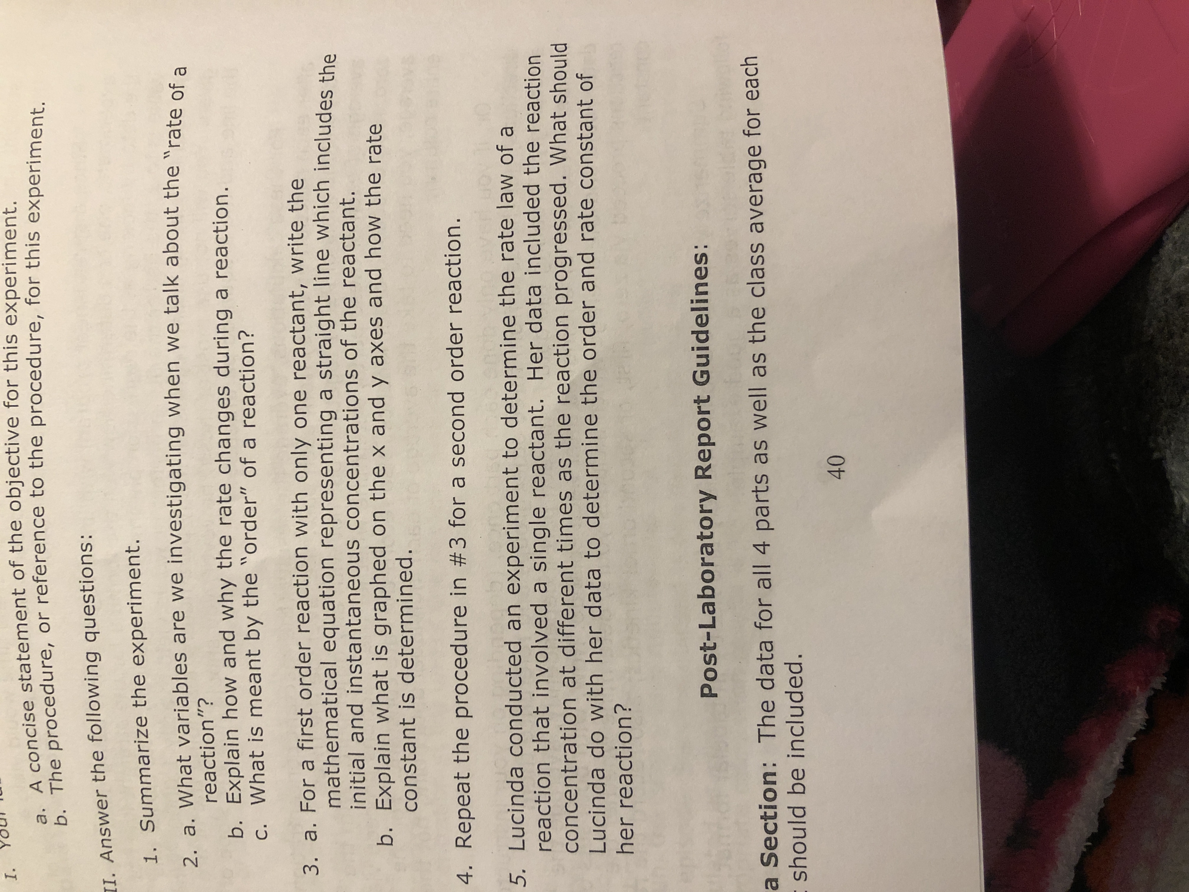 I.
A concise statement of the objective for this experiment.
b. The procedure, or reference to the procedure, for this experiment.
II. Answer the following questions:
1. Summarize the experiment.
2 a. What variables are we investigating when we talk about the "rate of a
reaction"?
b. Explain how and why the rate changes during a reaction.
c. What is meant by the "order" of a reaction?
3. a. For a first order reaction with only one reactant, write the
mathematical equation representing a straight line which includes the
initial and instantaneous concentrations of the reactant.
b. Explain what is graphed on the x and y axes and how the rate
constant is determined.
4. Repeat the procedure in #3 for a second order reaction.
5. Lucinda conducted an experiment to determine the rate law of a
reaction that involved a single reactant. Her data included the reaction
concentration at different times as the reaction progressed. What should
Lucinda do with her data to determine the order and rate constant of
her reaction?
Post-Laboratory Report Guidelines:
a Section: The data for all 4 parts as well as the class average for each
- should be included.
40
