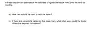 A trader requires an estimate of the riskiness of a particular stock index over the next six
months.
a) How can options be used to help the trader?
b) If there are no options traded on this stock index, what other ways could the trader
obtain the required information?
