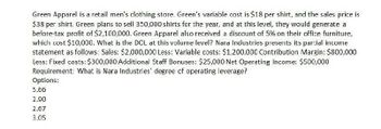 Green Apparel is a retail men's clothing store. Green's variable cost is $18 per shirt, and the sales price is
$38 per shirt. Green plans to sell 350,000 shirts for the year, and at this level, they would generate a
before-tax profit of $2,100,000. Green Apparel also received a discount of 5% on their office furniture,
which cost $10,000. What is the DOL at this volume level? Nara Industries presents its partial income
statement as follows: Sales: $2,000,000 Less: Variable costs: $1,200,000 Contribution Margin: $800,000
Less: Fixed costs: $300,000 Additional Staff Bonuses: $25,000 Net Operating Income: $500,000
Requirement: What is Nara Industries' degree of operating leverage?
Options:
5.66
2.90
2.67
3.05