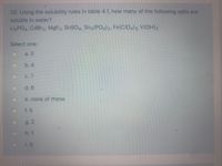 32. Using the solubility rules in table 4.1, how many of the following salts are
soluble in water?
LigPO4, CdBr2, M9F2, SnSO4, Sn3 (PO4)2, Fe(CIO4)3, V(OH)3
Select one:
a. 0
b. 4
C. 7
d. 6
e. none of these
f. 5
g.2
h. 1
i. 3
