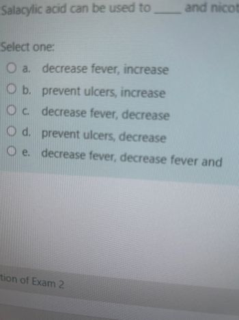 Salacylic acid can be used to
and nicot
Select one:
O a. decrease fever, increase
O b. prevent ulcers, increase
O c. decrease fever, decrease
prevent ulcers, decrease
O d.
Oe. decrease fever, decrease fever and
tion of Exam 2