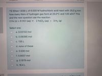 T9 When 1.836 L of 6.000M hydrochloric acid react with 25.0 g iron
how many liters of hydrogen gas form at 25.0°C and 1.00 atm? This
and the next question use the reaction:
2 Fe (s) + 6 HCI (aq) → 2 FeCl3 (aq) + 3 H2 (g)
Select one:
a. 0.03132 mol
b. 0.09395 mol
c. 135 L
d. none of these
e. 5.508 mol
f. 0.5637 mol
g. 0.1879 mol
h. 16.4 L
hic ond
