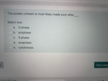 **Question:**

The protein cohesin is most likely made soon after ___

**Options:**

- a. G phase
- b. prophase
- c. S phase
- d. anaphase
- e. cytokinesis

**Note:** Please select one option.