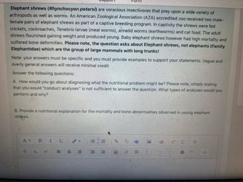 Elephant shrews (Rhynchocyon petersi) are voracious insectivores that prey upon a wide variety of
arthropods as well as worms. An American Zoological Association (AZA) accredited zoo received two male-
female pairs of elephant shrews as part of a captive breeding program. In captivity the shrews were fed
crickets, cockroaches, Tenebrio larvae (meal worms), annelid worms (earthworms) and cat food. The adult
shrews flourished gaining weight and produced young. Baby elephant shrews however had high mortality and
suffered bone deformities. Please note, the question asks about Elephant shrews, not elephants (Family
Elephantidae) which are the group of large mammals with long trunks!
Note: your answers must be specific and you must provide examples to support your statements. Vague and
overly general answers will receive minimal credit
Answer the following questions:
A. How would you go about diagnosing what the nutritional problem might be? Please note, simply stating
that you would "conduct analyses" is not sufficient to answer the question. What types of analyses would you
perform and why?
B. Provide a nutritional explanation for the mortality and bone abnormalities observed in young elephant
shrews.
A-
S
X₂
B
x²
I U
E
E
E
%
I
<>
