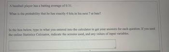 A baseball player has a batting average of 0.31.
What is the probability that he has exactly 4 hits in his next 7 at bats?
In the box below, type in what you entered into the calculator to get your answers for each question. If you used
the online Statistics Calcuator, indicate the screens used, and any values of input variables.