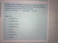 T8 When 1.836 L of 6.000 M hydrochloric acid react with excess
iron how many liters of hydrogen gas form at 25.0°C and 1.00 atm?
This and the next 2 questions use the reaction:
2 Fe (s) + 6 HCI (aq)
→ 2 FeCl3 (aq) + 3 H2 (g)
Select one:
a. 0.5637 mol
b. 0.03132 mol
C. none of these
d. 0.09395 mol
e. 16.4 L
f.5.508 mol
g. 0.1879 mol
h. 135 L
