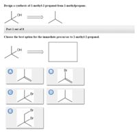 Design a synthesis of 2-methyl-2-propanol from 2-methylpropane.
Part 1 out of 8
Choose the best option for the immediate precursor to 2-methyl-2-propanol.
HO
A
Br
Br
Br
Br
