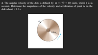 4. The angular velocity of the disk is defined by w = (7t² + 10) rad/s, where t is in
seconds. Determine the magnitudes of the velocity and acceleration of point A on the
disk when t = 0.5 s.
A
0.8 m
