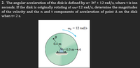 2. The angular acceleration of the disk is defined by a= 3t² + 12 rad/s, where t is inn
seconds. If the disk is originally rotating at wo=12 rad/s, determine the magnitudes
of the velocity and the n and t components of acceleration of point A on the disk
when t= 2 s.
n = 12 rad/s
0.4 m
-0.5 m-►A
