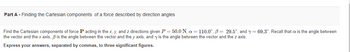 Part A - Finding the Cartesian components of a force described by direction angles
Find the Cartesian components of force P acting in the x, y, and z directions given P = 50.0 N, a = 110.0°, B= 29.5°, and y=69.3°. Recall that is the angle between
the vector and the x axis, ß is the angle between the vector and the y axis, and y is the angle between the vector and the z axis.
Express your answers, separated by commas, to three significant figures.