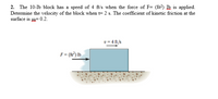 2. The 10-Ib block has a speed of 4 ft's when the force of F= (8t?) Ib is applied.
Determine the velocity of the block when t= 2 s. The coefficient of kinetic friction at the
surface is = 0.2.
v = 4 ft/s
F= (8°) lb
