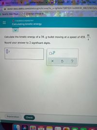 * Dementia Frien x
(2 unread) - dtɛ x
Lobby | Top Hat
Watch Gilmore
A www-awu.aleks.com/alekscgi/x/Isl.exe/1o_u-IgNslkr7j8P3jH-IvdWKW_BBZZ16tTytly
Spotify Web Playe... M Common Ethical D..
O THERMOCHEMISTRY
Calculating kinetic energy
m
Calculate the kinetic energy of a 34. g bullet moving at a speed of 458.
Round your answer to 2 significant digits.
Explanation
Check
MAR
14
