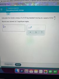A www-awu.aleks.com/alekscgi/x/lsl.exe/1o_u-IgNslkr7j8P3jH-IVDWKW_BBZzl6tTytly4Fc
Spotify Web Playe... M Common Ethical D...
O THERMOCHEMISTRY
Calculating kinetic energy
m
Calculate the kinetic energy of a 0.16 kg baseball moving at a speed of 25.0
Round your answer to 2 significant digits.
kJ
Ox10
Explanation
Check
MAR
13
