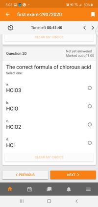 5:03
first exam-29072020
Time left 00:41:40
CLEAR MY CHOICE
Not yet answered
Marked out of 1.00
Question 20
The correct formula of chlorous acid
Select one:
a.
HclO3
b.
HCIO
С.
HCIO2
d.
HCI
CLEAR MY CHOICE
< PREVIOUS
NEXT >
II
