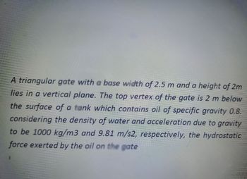 A triangular gate with a base width of 2.5 m and a height of 2m
lies in a vertical plane. The top vertex of the gate is 2 m below
the surface of a tank which contains oil of specific gravity 0.8.
considering the density of water and acceleration due to gravity
to be 1000 kg/m3 and 9.81 m/s2, respectively, the hydrostatic
force exerted by the oil on the gate