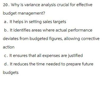 20. Why is variance analysis crucial for effective
budget management?
a. It helps in setting sales targets
b. It identifies areas where actual performance
deviates from budgeted figures, allowing corrective
action
c. It ensures that all expenses are justified
d. It reduces the time needed to prepare future
budgets