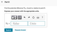 Part D
Find the potential difference Vab of point a relative to point b.
Express your answer with the appropriate units.
l'i HẢ
Vab
Value
Units
Submit
Request Answer
