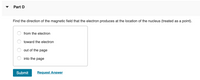 Part D
Find the direction of the magnetic field that the electron produces at the location of the nucleus (treated as a point).
from the electron
toward the electron
out of the
page
into the page
Submit
Request Answer
O O O
