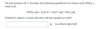 **Pre-lab Question #3-1: Equilibrium of Nitrous Acid (HNO₂)**

Consider the following equilibrium for nitrous acid (HNO₂), a weak acid:

\[ \text{HNO}_2 \,(\text{aq}) + \text{H}_2\text{O} \,(\ell) \leftrightarrow \text{H}_3\text{O}^+ \,(\text{aq}) + \text{NO}_2^- \,(\text{aq}) \]

**Question:**

If NaOH is added, in which direction will the equilibrium shift?

**Response:** 

\[ \boxed{} \]

(no effect / right / left)