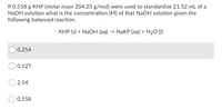 ### Problem Statement:
If 0.558 g KHP (molar mass 204.23 g/mol) were used to standardize 21.52 mL of a NaOH solution, what is the concentration (M) of that NaOH solution given the following balanced reaction:

\[ \text{KHP (s)} + \text{NaOH (aq)} \rightarrow \text{NaKP (aq)} + \text{H}_2\text{O (l)} \]

### Multiple Choice Options:
- ○ 0.254
- ○ 0.127
- ○ 2.54
- ○ 0.558

### Explanation of the Balanced Reaction:
In this reaction, potassium hydrogen phthalate (KHP) reacts with sodium hydroxide (NaOH) to form sodium potassium phthalate (NaKP) and water (H₂O). The stoichiometry of the reaction is 1:1, meaning that one mole of KHP reacts with one mole of NaOH.

### Calculations:
1. **Determine the number of moles of KHP used:**
   - Mass of KHP = 0.558 g
   - Molar mass of KHP = 204.23 g/mol
   - Moles of KHP = \(\frac{0.558 \text{ g}}{204.23 \text{ g/mol}} \approx 0.00273 \text{ mol}\)

2. **Calculate the concentration of the NaOH solution:**
   - Volume of NaOH solution = 21.52 mL = 0.02152 L
   - Since the stoichiometry is 1:1, moles of NaOH = moles of KHP = 0.00273 mol
   - Concentration \( M = \frac{\text{moles of solute}}{\text{liters of solution}} = \frac{0.00273 \text{ mol}}{0.02152 \text{ L}} \approx 0.127 \text{ M} \)

### Correct Answer:
○ 0.127