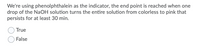 We're using phenolphthalein as the indicator, the end point is reached when one
drop of the NaOH solution turns the entire solution from colorless to pink that
persists for at least 30 min.
True
False
