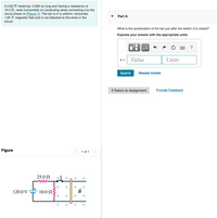 A 2.60 N metal bar, 0.850 m long and having a resistance of
10.0 N, rests horizontally on conducting wires connecting it to the
circuit shown in (Figure 1). The bar is in a uniform, horizontal,
1.60 T magnetic field and is not attached to the wires in the
Part A
circuit.
What is the acceleration of the bar just after the switch S is closed?
Express your answer with the appropriate units.
HÀ
Value
Units
a =
Submit
Request Answer
( Return to Assignment
Provide Feedback
Figure
1 of 1
25.0 N
xS x n x X
120.0 V
10.0 Ω:
B
