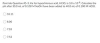 Post-lab Question #5-3: Ka for hypochlorous acid, HCIO, is 3.0 x 10-8. Calculate the
pH after 30.0 mL of 0.100 M NaOH have been added to 40.0 mL of 0.100 M HCIO.
10.11
8.00
7.05
7.52
