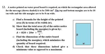 12. A notice printed on water-proof board is required, on which the rectangular area allowed
for the message (shown shaded) is to be 500 cm². The top and bottom margins are to be 10
cm wide and the side margins are to be 8 cm wide.
a) Find a formula for the height of the printed
area (h) in terms of its width (w).
b) Show that the total area (A) of the entire notice
board (including the margins) is given by:
8000
A = 820 + 20w + W
c) Find the dimensions of the entire board
(including the margins), which minimizes the
quantity of board required.
d) Check that these dimensions indeed give a
minimum value as opposed to a maximum.
h