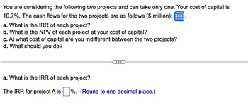 You are considering the following two projects and can take only one. Your cost of capital is
10.7%. The cash flows for the two projects are as follows ($ million):
a. What is the IRR of each project?
b. What is the NPV of each project at your cost of capital?
c. At what cost of capital are you indifferent between the two projects?
d. What should you do?
a. What is the IRR of each project?
The IRR for project A is%. (Round to one decimal place.)