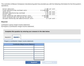 The controller at Wesson Company's manufacturing plant has provided you with the following information for the first quarter's
operations:
Direct materials
Fixed manufacturing overhead costs
Sales price
Variable manufacturing overhead
Direct labor
Fixed marketing and administrative costs
Units produced and sold during the quarter
Variable marketing and administrative costs
Required:
a. Prepare a gross margin income statement.
b. Prepare a contribution margin income statement.
Required A Required B
Prepare a contribution margin income statement.
Contribution Margin Income Statement
$ 104 per unit
< Required A
$ 2,420,000
$ 405
$ 45
$ 62
$ 278,000
45,000
per unit
per unit
per unit
Complete this question by entering your answers in the tabs below.
$4 per unit
Required >