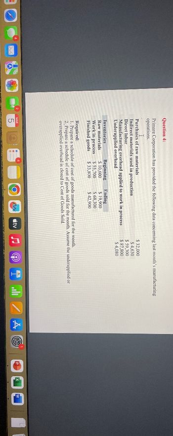 Question 4:
Primare Corporation has provided the following data concerning last month's manufacturing
operations.
Purchases of raw materials
Indirect materials used in production
Direct labor
Manufacturing overhead applied to work in process
Underapplied overhead
Inventories.
Raw materials.
Work in process
Finished goods
Beginning Ending
$ 10,600
$ 55,700
$33,800
5
$ 19,900
$ 68,300
$42.900
Required:
1. Prepare a schedule of cost of goods manufactured for the month.
2. Prepare a schedule of cost of goods sold for the month. Assume the underapplied or
overapplied overhead is closed to Cost of Goods Sold.
O n
$ 32,000
$ 4,630
tv
$59,300
$ 87,800
$ 4,080
©
A