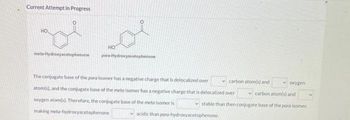 Current Attempt in Progress
HO
De or
HO
meta-Hydroxyacetophenone
para-Hydroxyacetophenone
The conjugate base of the para isomer has a negative charge that is delocalized over
atom(s), and the conjugate base of the meta isomer has a negative charge that is delocalized over
oxygen atom(s). Therefore, the conjugate base of the meta isomer is
making meta-hydroxyacetophenone
carbon atom(s) and
acidic than para-hydroxyacetophenone
oxygen
carbon atom(s) and
stable than then conjugate base of the para isomer,