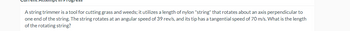 A string trimmer is a tool for cutting grass and weeds; it utilizes a length of nylon "string" that rotates about an axis perpendicular to
one end of the string. The string rotates at an angular speed of 39 rev/s, and its tip has a tangential speed of 70 m/s. What is the length
of the rotating string?
