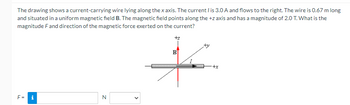 The drawing shows a current-carrying wire lying along the x axis. The current / is 3.0 A and flows to the right. The wire is 0.67 m long
and situated in a uniform magnetic field B. The magnetic field points along the +z axis and has a magnitude of 2.0 T. What is the
magnitude F and direction of the magnetic force exerted on the current?
F=
i
N
+z
B
to
+x