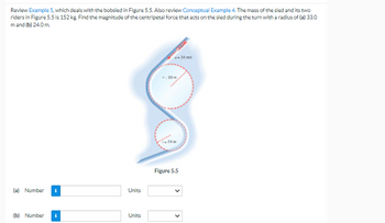 Review Example 5, which deals with the bobsled in Figure 5.5. Also review Conceptual Example 4. The mass of the sled and its two
riders in Figure 5.5 is 152 kg. Find the magnitude of the centripetal force that acts on the sled during the turn with a radius of (a) 33.0
m and (b) 24.0 m.
Figure 5.5
(a) Number
(b) Number i
Units
Units
<